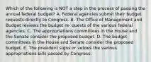 Which of the following is NOT a step in the process of passing the annual federal budget? A. Federal agencies submit their budget requests directly to Congress. B. The Office of Management and Budget reviews the budget re- quests of the various federal agencies. C. The appropriations committees in the House and the Senate consider the proposed budget. D. The budget committees in the House and Senate consider the proposed budget. E. The president signs or vetoes the various appropriations bills passed by Congress.