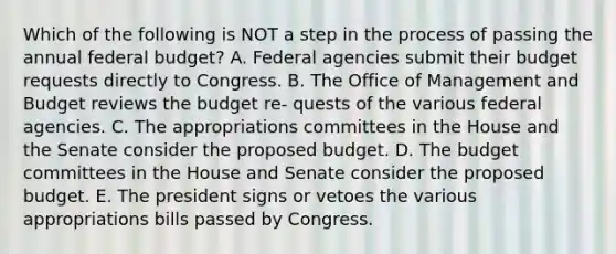 Which of the following is NOT a step in the process of passing the annual federal budget? A. Federal agencies submit their budget requests directly to Congress. B. The Office of Management and Budget reviews the budget re- quests of the various federal agencies. C. The appropriations committees in the House and the Senate consider the proposed budget. D. The budget committees in the House and Senate consider the proposed budget. E. The president signs or vetoes the various appropriations bills passed by Congress.