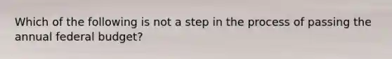 Which of the following is not a step in the process of passing the annual federal budget?