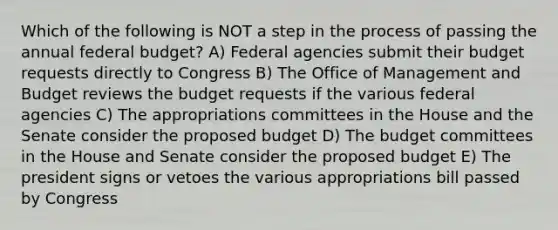 Which of the following is NOT a step in the process of passing the annual federal budget? A) Federal agencies submit their budget requests directly to Congress B) The Office of Management and Budget reviews the budget requests if the various federal agencies C) The appropriations committees in the House and the Senate consider the proposed budget D) The budget committees in the House and Senate consider the proposed budget E) The president signs or vetoes the various appropriations bill passed by Congress