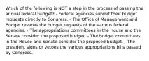 Which of the following is NOT a step in the process of passing the annual federal budget? - Federal agencies submit their budget requests directly to Congress. - The Office of Management and Budget reviews the budget requests of the various federal agencies. - The appropriations committees in the House and the Senate consider the proposed budget. - The budget committees in the House and Senate consider the proposed budget. - The president signs or vetoes the various appropriations bills passed by Congress.