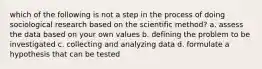 which of the following is not a step in the process of doing sociological research based on the scientific method? a. assess the data based on your own values b. defining the problem to be investigated c. collecting and analyzing data d. formulate a hypothesis that can be tested