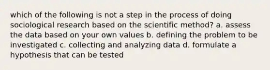 which of the following is not a step in the process of doing sociological research based on the scientific method? a. assess the data based on your own values b. defining the problem to be investigated c. collecting and analyzing data d. formulate a hypothesis that can be tested