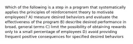 Which of the following is a step in a program that systematically applies the principles of reinforcement theory to motivate employees? A) measure desired behaviors and evaluate the effectiveness of the program B) describe desired performance in broad, general terms C) limit the possibility of obtaining rewards only to a small percentage of employees D) avoid providing frequent positive consequences for specified desired behaviors