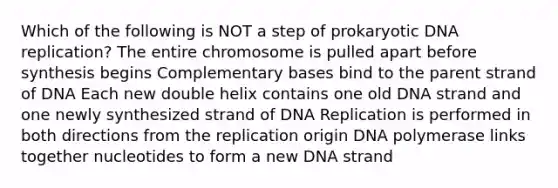 Which of the following is NOT a step of prokaryotic DNA replication? The entire chromosome is pulled apart before synthesis begins Complementary bases bind to the parent strand of DNA Each new double helix contains one old DNA strand and one newly synthesized strand of DNA Replication is performed in both directions from the replication origin DNA polymerase links together nucleotides to form a new DNA strand