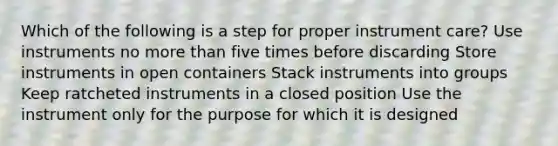 Which of the following is a step for proper instrument care? Use instruments no more than five times before discarding Store instruments in open containers Stack instruments into groups Keep ratcheted instruments in a closed position Use the instrument only for the purpose for which it is designed