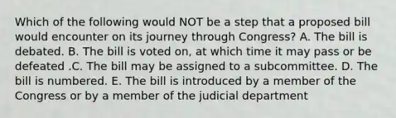 Which of the following would NOT be a step that a proposed bill would encounter on its journey through Congress? A. The bill is debated. B. The bill is voted on, at which time it may pass or be defeated .C. The bill may be assigned to a subcommittee. D. The bill is numbered. E. The bill is introduced by a member of the Congress or by a member of the judicial department