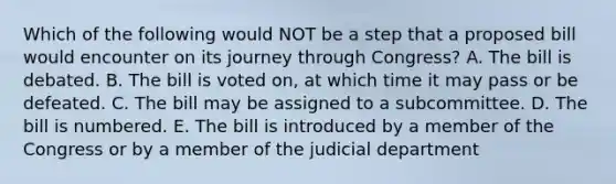 Which of the following would NOT be a step that a proposed bill would encounter on its journey through Congress? A. The bill is debated. B. The bill is voted on, at which time it may pass or be defeated. C. The bill may be assigned to a subcommittee. D. The bill is numbered. E. The bill is introduced by a member of the Congress or by a member of the judicial department