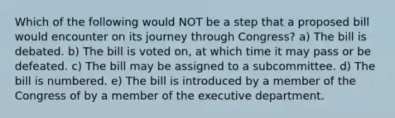 Which of the following would NOT be a step that a proposed bill would encounter on its journey through Congress? a) The bill is debated. b) The bill is voted on, at which time it may pass or be defeated. c) The bill may be assigned to a subcommittee. d) The bill is numbered. e) The bill is introduced by a member of the Congress of by a member of the executive department.