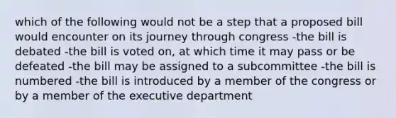 which of the following would not be a step that a proposed bill would encounter on its journey through congress -the bill is debated -the bill is voted on, at which time it may pass or be defeated -the bill may be assigned to a subcommittee -the bill is numbered -the bill is introduced by a member of the congress or by a member of the executive department