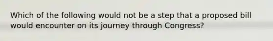 Which of the following would not be a step that a proposed bill would encounter on its journey through Congress?