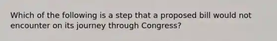 Which of the following is a step that a proposed bill would not encounter on its journey through Congress?