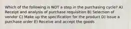 Which of the following is NOT a step in the purchasing cycle? A) Receipt and analysis of purchase requisition B) Selection of vendor C) Make up the specification for the product D) Issue a purchase order E) Receive and accept the goods