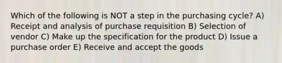 Which of the following is NOT a step in the purchasing cycle? A) Receipt and analysis of purchase requisition B) Selection of vendor C) Make up the specification for the product D) Issue a purchase order E) Receive and accept the goods