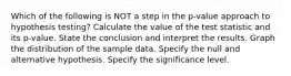 Which of the following is NOT a step in the p-value approach to hypothesis testing? Calculate the value of the test statistic and its p-value. State the conclusion and interpret the results. Graph the distribution of the sample data. Specify the null and alternative hypothesis. Specify the significance level.