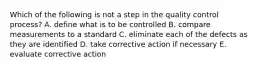 Which of the following is not a step in the quality control process? A. define what is to be controlled B. compare measurements to a standard C. eliminate each of the defects as they are identified D. take corrective action if necessary E. evaluate corrective action