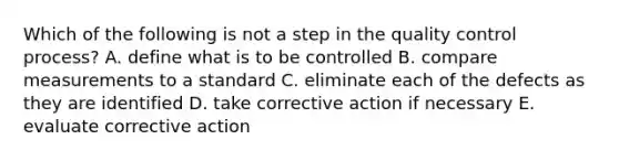 Which of the following is not a step in the quality control process? A. define what is to be controlled B. compare measurements to a standard C. eliminate each of the defects as they are identified D. take corrective action if necessary E. evaluate corrective action