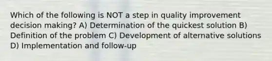 Which of the following is NOT a step in quality improvement decision making? A) Determination of the quickest solution B) Definition of the problem C) Development of alternative solutions D) Implementation and follow-up