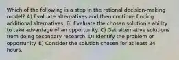 Which of the following is a step in the rational decision-making model? A) Evaluate alternatives and then continue finding additional alternatives. B) Evaluate the chosen solution's ability to take advantage of an opportunity. C) Get alternative solutions from doing secondary research. D) Identify the problem or opportunity. E) Consider the solution chosen for at least 24 hours.