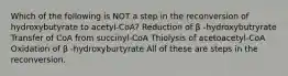 Which of the following is NOT a step in the reconversion of hydroxybutyrate to acetyl-CoA? Reduction of β -hydroxybutryrate Transfer of CoA from succinyl-CoA Thiolysis of acetoacetyl-CoA Oxidation of β -hydroxyburtyrate All of these are steps in the reconversion.