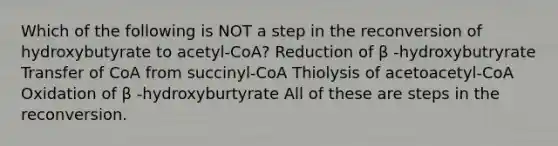 Which of the following is NOT a step in the reconversion of hydroxybutyrate to acetyl-CoA? Reduction of β -hydroxybutryrate Transfer of CoA from succinyl-CoA Thiolysis of acetoacetyl-CoA Oxidation of β -hydroxyburtyrate All of these are steps in the reconversion.