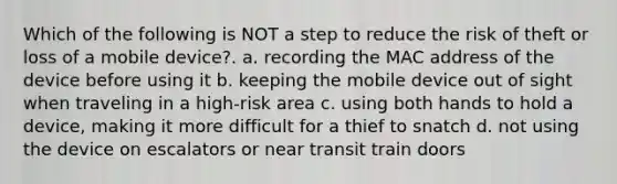 Which of the following is NOT a step to reduce the risk of theft or loss of a mobile device?. a. recording the MAC address of the device before using it b. keeping the mobile device out of sight when traveling in a high-risk area c. using both hands to hold a device, making it more difficult for a thief to snatch d. not using the device on escalators or near transit train doors