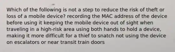 Which of the following is not a step to reduce the risk of theft or loss of a mobile device? recording the MAC address of the device before using it keeping the mobile device out of sight when traveling in a high-risk area using both hands to hold a device, making it more difficult for a thief to snatch not using the device on escalators or near transit train doors