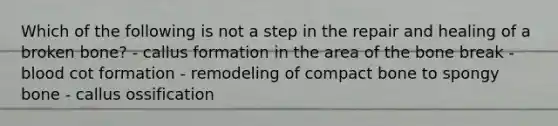 Which of the following is not a step in the repair and healing of a broken bone? - callus formation in the area of the bone break - blood cot formation - remodeling of compact bone to spongy bone - callus ossification