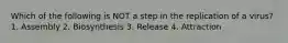 Which of the following is NOT a step in the replication of a virus? 1. Assembly 2. Biosynthesis 3. Release 4. Attraction