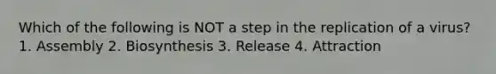 Which of the following is NOT a step in the replication of a virus? 1. Assembly 2. Biosynthesis 3. Release 4. Attraction