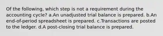 Of the following, which step is not a requirement during the accounting cycle? a.An unadjusted trial balance is prepared. b.An end-of-period spreadsheet is prepared. c.Transactions are posted to the ledger. d.A post-closing trial balance is prepared.