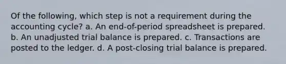 Of the following, which step is not a requirement during the accounting cycle? a. An end-of-period spreadsheet is prepared. b. An unadjusted trial balance is prepared. c. Transactions are posted to the ledger. d. A post-closing trial balance is prepared.