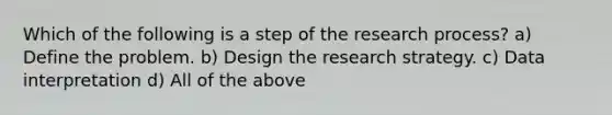 Which of the following is a step of the research process? a) Define the problem. b) Design the research strategy. c) Data interpretation d) All of the above