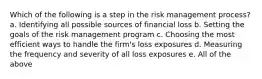 Which of the following is a step in the risk management process? a. Identifying all possible sources of financial loss b. Setting the goals of the risk management program c. Choosing the most efficient ways to handle the firm's loss exposures d. Measuring the frequency and severity of all loss exposures e. All of the above