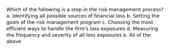 Which of the following is a step in the risk management process? a. Identifying all possible sources of financial loss b. Setting the goals of the risk management program c. Choosing the most efficient ways to handle the firm's loss exposures d. Measuring the frequency and severity of all loss exposures e. All of the above