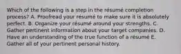 Which of the following is a step in the​ résumé completion​ process? A. Proofread your résumé to make sure it is absolutely perfect. B. Organize your résumé around your strengths. C. Gather pertinent information about your target companies. D. Have an understanding of the true function of a résumé E. Gather all of your pertinent personal history.