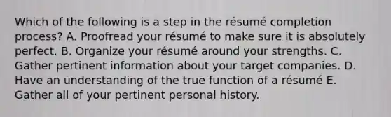 Which of the following is a step in the​ résumé completion​ process? A. Proofread your résumé to make sure it is absolutely perfect. B. Organize your résumé around your strengths. C. Gather pertinent information about your target companies. D. Have an understanding of the true function of a résumé E. Gather all of your pertinent personal history.