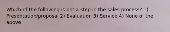 Which of the following is not a step in the sales process? 1) Presentation/proposal 2) Evaluation 3) Service 4) None of the above