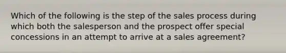 Which of the following is the step of the sales process during which both the salesperson and the prospect offer special concessions in an attempt to arrive at a sales agreement?