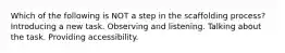 Which of the following is NOT a step in the scaffolding process? Introducing a new task. Observing and listening. Talking about the task. Providing accessibility.