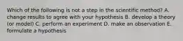 Which of the following is not a step in the scientific method? A. change results to agree with your hypothesis B. develop a theory (or model) C. perform an experiment D. make an observation E. formulate a hypothesis