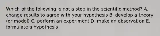 Which of the following is not a step in the scientific method? A. change results to agree with your hypothesis B. develop a theory (or model) C. perform an experiment D. make an observation E. formulate a hypothesis