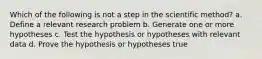 Which of the following is not a step in the scientific method? a. Define a relevant research problem b. Generate one or more hypotheses c. Test the hypothesis or hypotheses with relevant data d. Prove the hypothesis or hypotheses true