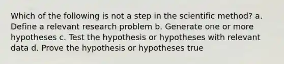 Which of the following is not a step in <a href='https://www.questionai.com/knowledge/koXrTCHtT5-the-scientific-method' class='anchor-knowledge'>the <a href='https://www.questionai.com/knowledge/kbyVEgDMow-scientific-method' class='anchor-knowledge'>scientific method</a></a>? a. Define a relevant research problem b. Generate one or more hypotheses c. Test the hypothesis or hypotheses with relevant data d. Prove the hypothesis or hypotheses true