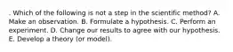 . Which of the following is not a step in the scientific method? A. Make an observation. B. Formulate a hypothesis. C. Perform an experiment. D. Change our results to agree with our hypothesis. E. Develop a theory (or model).