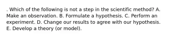 . Which of the following is not a step in the scientific method? A. Make an observation. B. Formulate a hypothesis. C. Perform an experiment. D. Change our results to agree with our hypothesis. E. Develop a theory (or model).