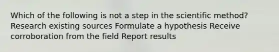 Which of the following is not a step in the scientific method? Research existing sources Formulate a hypothesis Receive corroboration from the field Report results