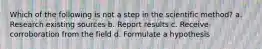 Which of the following is not a step in the scientific method? a. Research existing sources b. Report results c. Receive corroboration from the field d. Formulate a hypothesis