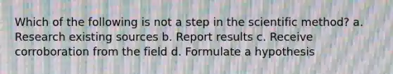 Which of the following is not a step in the scientific method? a. Research existing sources b. Report results c. Receive corroboration from the field d. Formulate a hypothesis