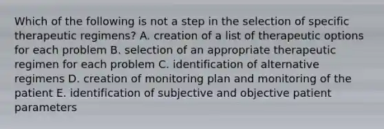 Which of the following is not a step in the selection of specific therapeutic regimens? A. creation of a list of therapeutic options for each problem B. selection of an appropriate therapeutic regimen for each problem C. identification of alternative regimens D. creation of monitoring plan and monitoring of the patient E. identification of subjective and objective patient parameters